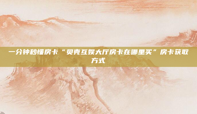 一分钟秒懂房卡“贝壳互娱大厅房卡在哪里买”房卡获取方式