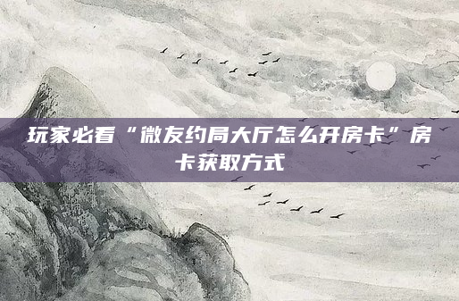 玩家必看“微友约局大厅怎么开房卡”房卡获取方式