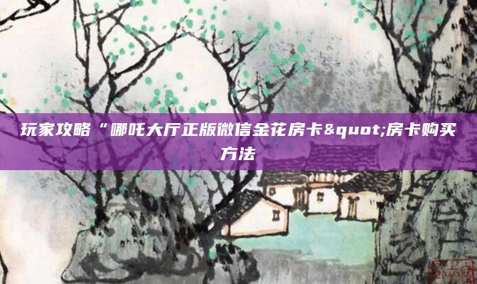 玩家攻略“哪吒大厅正版微信金花房卡"房卡购买方法
