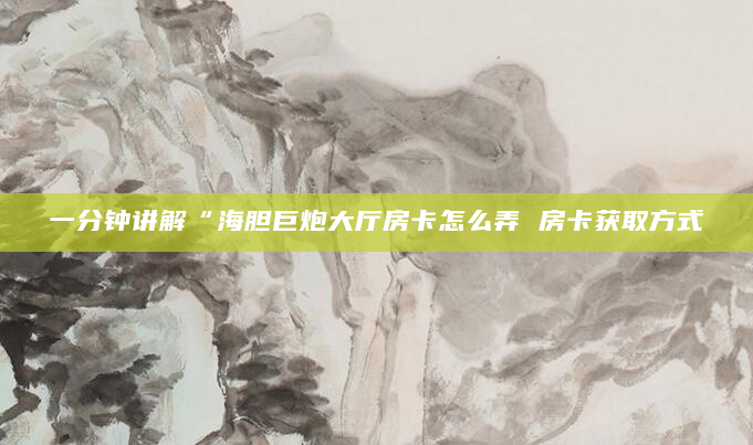 一分钟讲解“海胆巨炮大厅房卡怎么弄 房卡获取方式