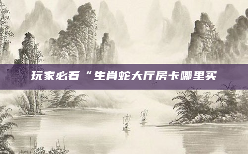 玩家必看“生肖蛇大厅房卡哪里买
