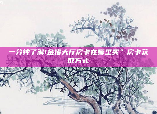 一分钟了解!金猪大厅房卡在哪里买”房卡获取方式