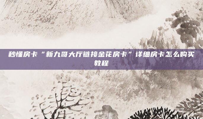 秒懂房卡“新九哥大厅链接金花房卡”详细房卡怎么购买教程