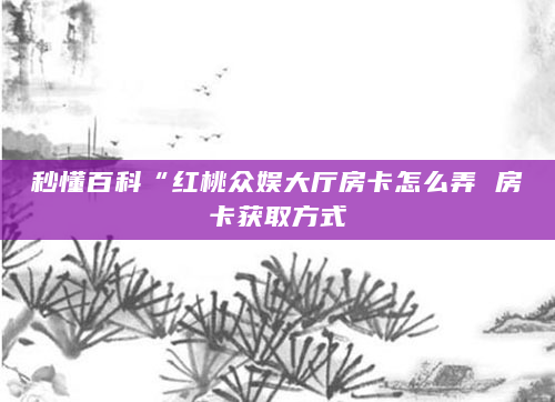 秒懂百科“红桃众娱大厅房卡怎么弄 房卡获取方式