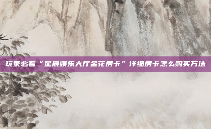 玩家必看“星辰娱乐大厅金花房卡”详细房卡怎么购买方法