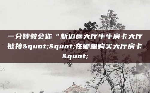 一分钟教会你“新逍遥大厅牛牛房卡大厅链接""在哪里购买大厅房卡"