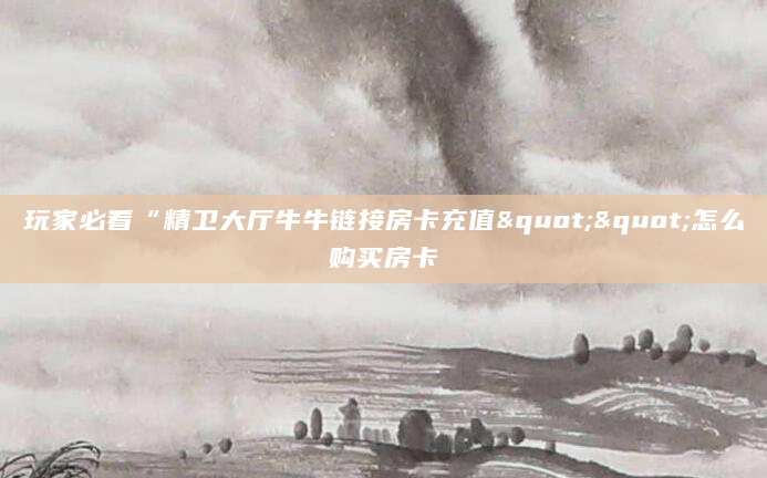 玩家必看“精卫大厅牛牛链接房卡充值""怎么购买房卡