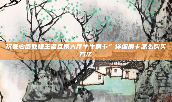 玩家必备教程王者互娱大厅牛牛房卡”详细房卡怎么购买方法