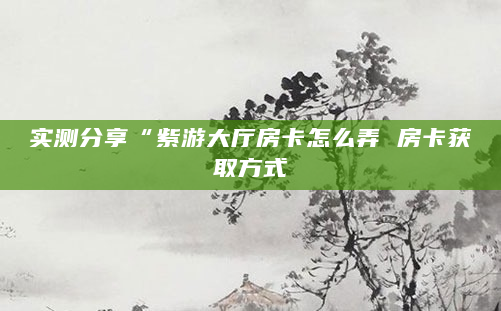 实测分享“紫游大厅房卡怎么弄 房卡获取方式