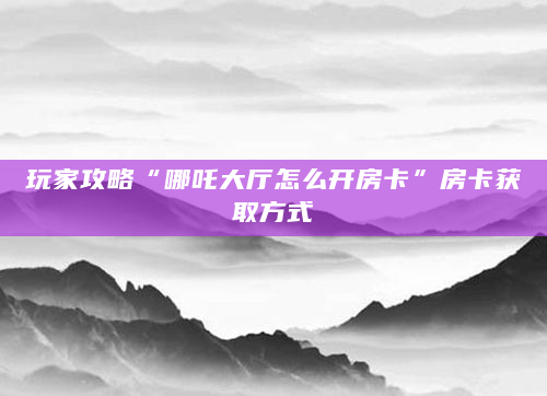 玩家攻略“哪吒大厅怎么开房卡”房卡获取方式