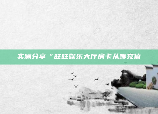 实测分享“旺旺娱乐大厅房卡从哪充值