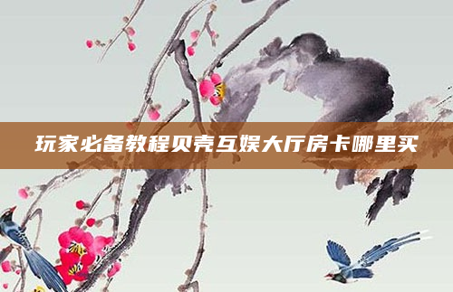 玩家必备教程贝壳互娱大厅房卡哪里买