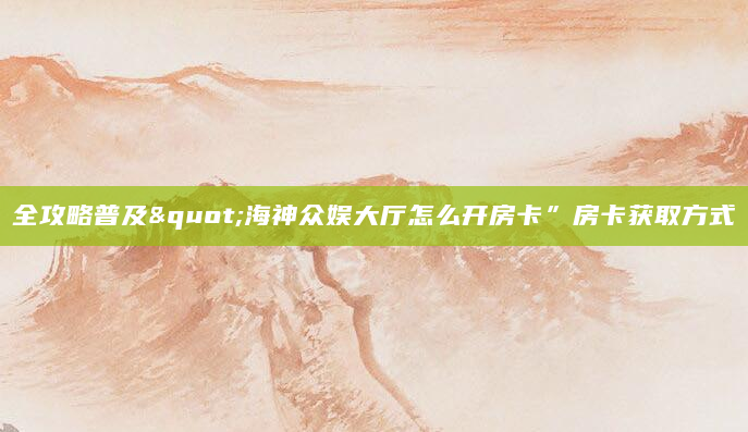 全攻略普及"海神众娱大厅怎么开房卡”房卡获取方式