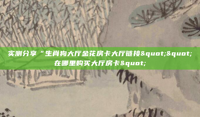 实测分享“生肖狗大厅金花房卡大厅链接""在哪里购买大厅房卡"