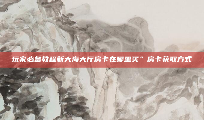 玩家必备教程新大海大厅房卡在哪里买”房卡获取方式