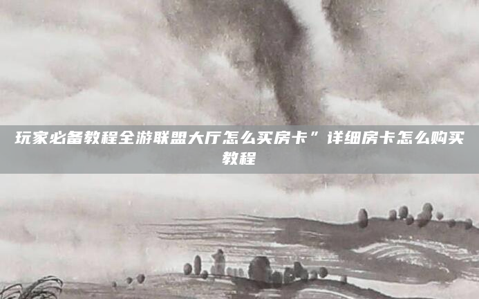玩家必备教程全游联盟大厅怎么买房卡”详细房卡怎么购买教程