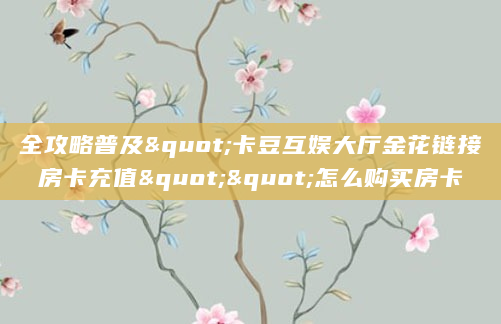 全攻略普及"卡豆互娱大厅金花链接房卡充值""怎么购买房卡