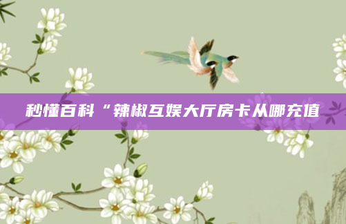 秒懂百科“辣椒互娱大厅房卡从哪充值