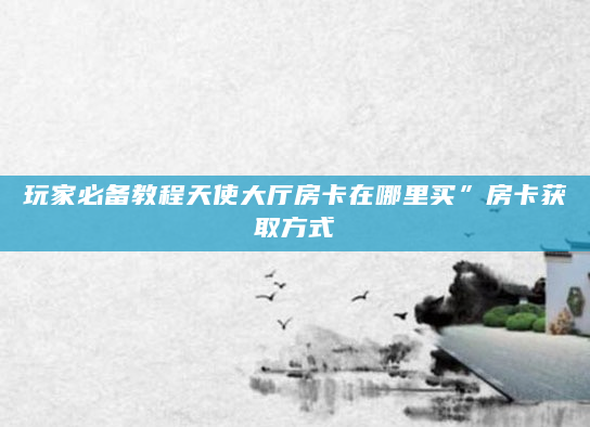 玩家必备教程天使大厅房卡在哪里买”房卡获取方式
