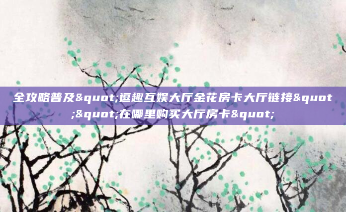 全攻略普及"逗趣互娱大厅金花房卡大厅链接""在哪里购买大厅房卡"