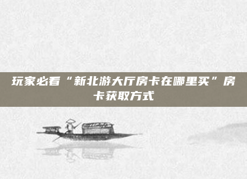 玩家必看“新北游大厅房卡在哪里买”房卡获取方式
