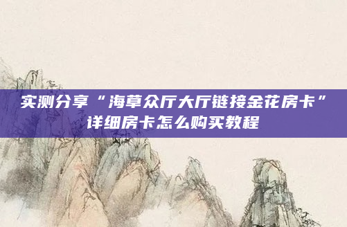 实测分享“海草众厅大厅链接金花房卡”详细房卡怎么购买教程