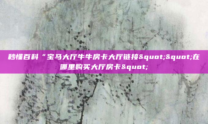 秒懂百科“宝马大厅牛牛房卡大厅链接""在哪里购买大厅房卡"