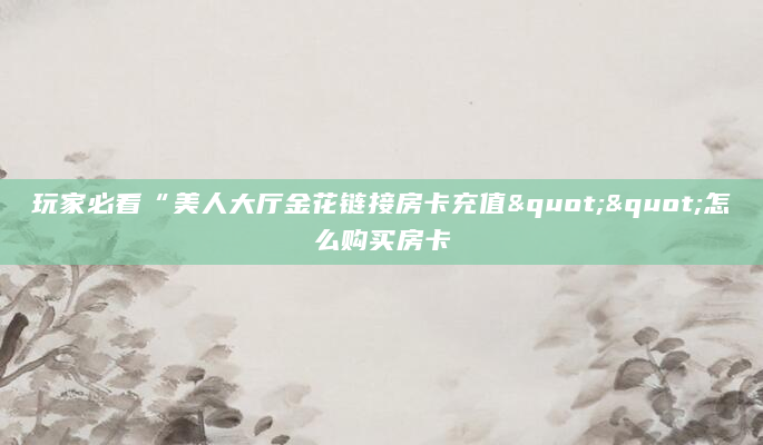 玩家必看“美人大厅金花链接房卡充值""怎么购买房卡
