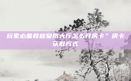 玩家必备教程皇后大厅怎么开房卡”房卡获取方式