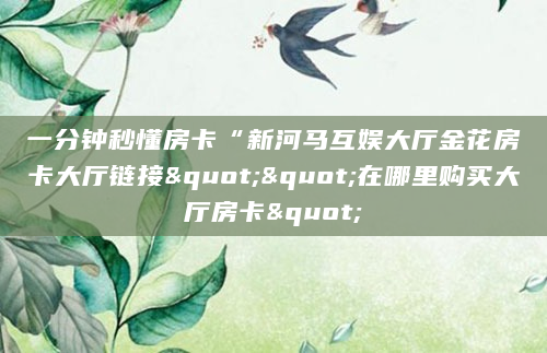 一分钟秒懂房卡“新河马互娱大厅金花房卡大厅链接""在哪里购买大厅房卡"