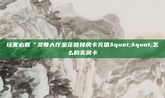 玩家必看“灵尊大厅金花链接房卡充值""怎么购买房卡