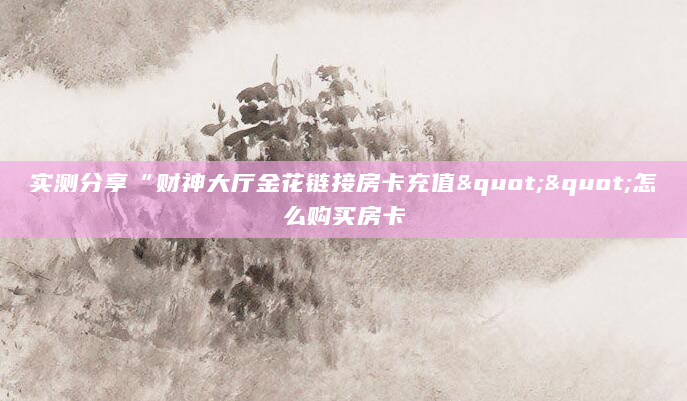 实测分享“财神大厅金花链接房卡充值""怎么购买房卡