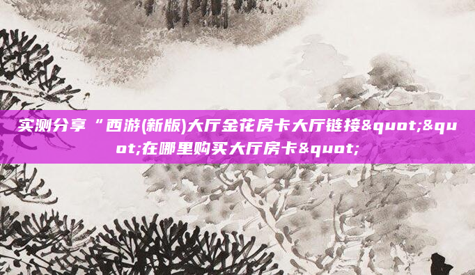 实测分享“西游(新版)大厅金花房卡大厅链接""在哪里购买大厅房卡"