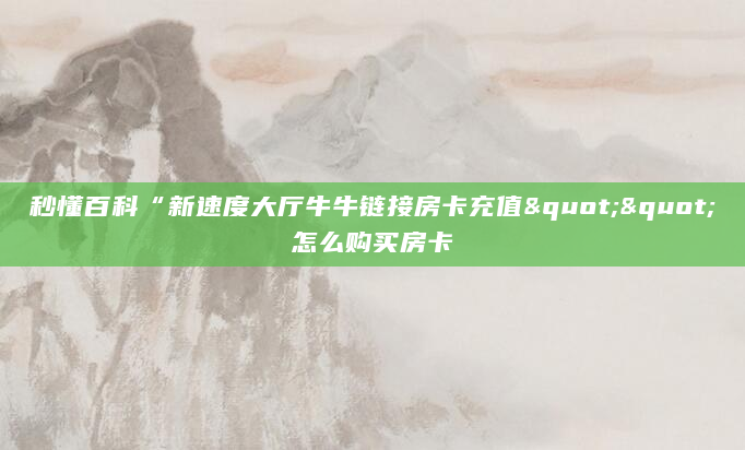 秒懂百科“新速度大厅牛牛链接房卡充值""怎么购买房卡