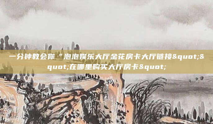 一分钟教会你“泡泡娱乐大厅金花房卡大厅链接""在哪里购买大厅房卡"