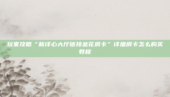 玩家攻略“新详心大厅链接金花房卡”详细房卡怎么购买教程