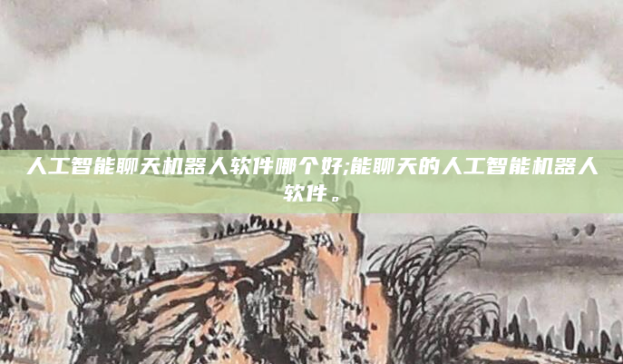 人工智能聊天机器人软件哪个好;能聊天的人工智能机器人软件。