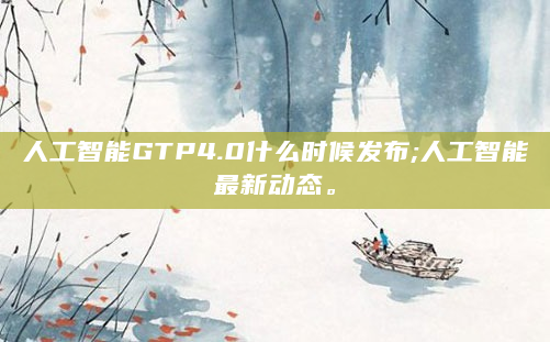 人工智能GTP4.0什么时候发布;人工智能最新动态。