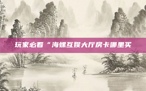 玩家必看“海螺互娱大厅房卡哪里买