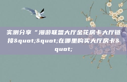 实测分享“漫游联盟大厅金花房卡大厅链接""在哪里购买大厅房卡"