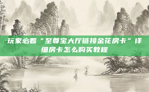 玩家必看“至尊宝大厅链接金花房卡”详细房卡怎么购买教程