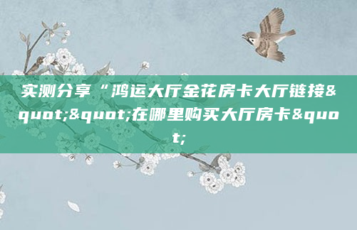 实测分享“鸿运大厅金花房卡大厅链接""在哪里购买大厅房卡"