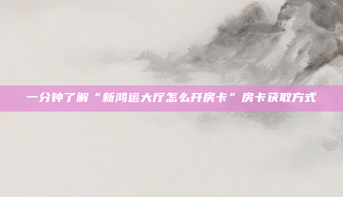 一分钟了解“新鸿运大厅怎么开房卡”房卡获取方式