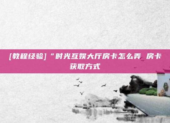 [教程经验]“时光互娱大厅房卡怎么弄 房卡获取方式