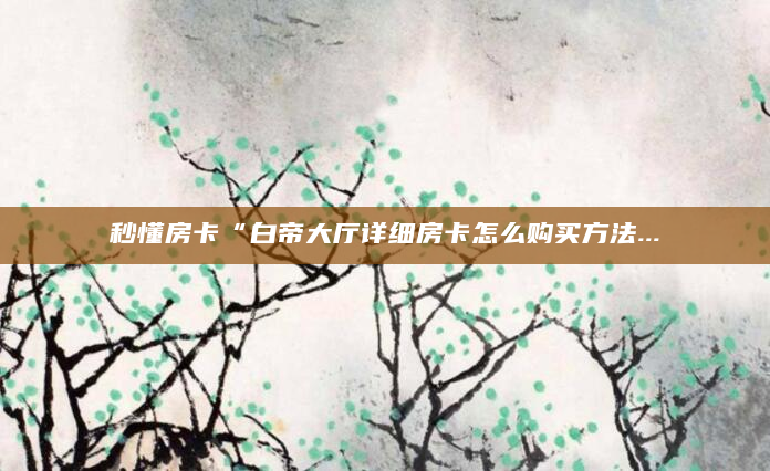秒懂房卡“白帝大厅详细房卡怎么购买方法...