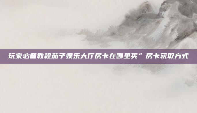 玩家必备教程茄子娱乐大厅房卡在哪里买”房卡获取方式