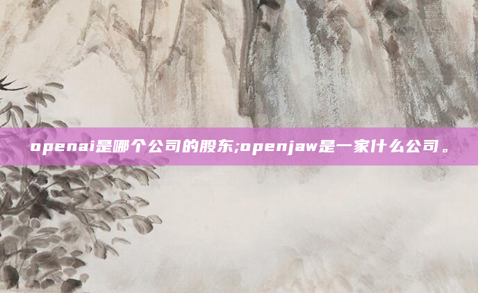 openai是哪个公司的股东;openjaw是一家什么公司。