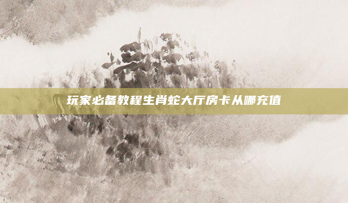 玩家必备教程生肖蛇大厅房卡从哪充值