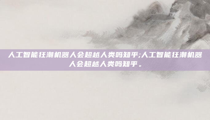 人工智能狂潮机器人会超越人类吗知乎;人工智能狂潮机器人会超越人类吗知乎。