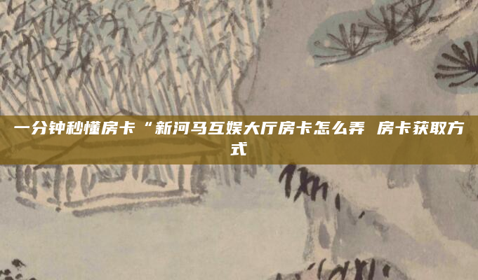 一分钟秒懂房卡“新河马互娱大厅房卡怎么弄 房卡获取方式